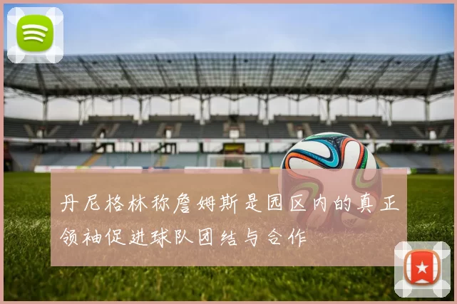 丹尼格林称詹姆斯是园区内的真正领袖促进球队团结与合作