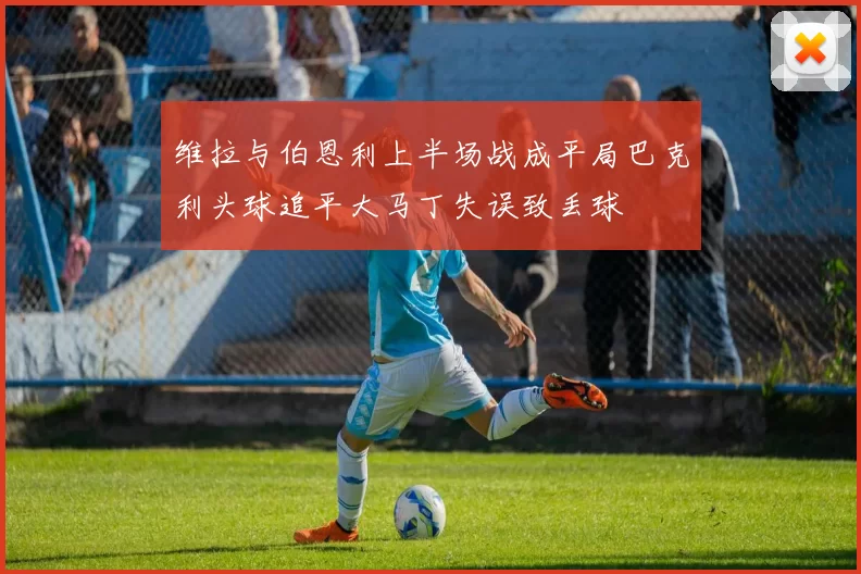 维拉与伯恩利上半场战成平局巴克利头球追平大马丁失误致丢球