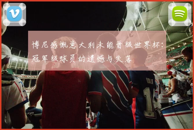 博尼感慨意大利未能晋级世界杯：冠军级球员的遗憾与失落