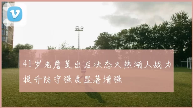 41岁老詹复出后状态火热湖人战力提升防守强度显著增强