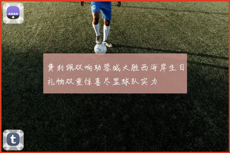 费利佩双响助蓉城大胜西海岸生日礼物双重惊喜尽显球队实力