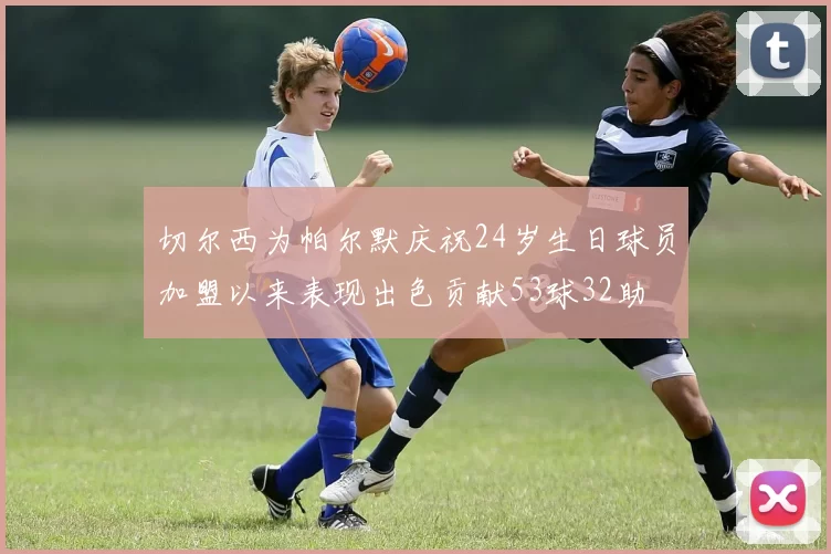 切尔西为帕尔默庆祝24岁生日球员加盟以来表现出色贡献53球32助