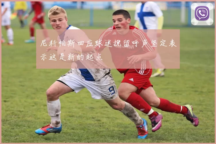 尼科帕斯回应球迷挽留呼声坚定表示这是新的起点