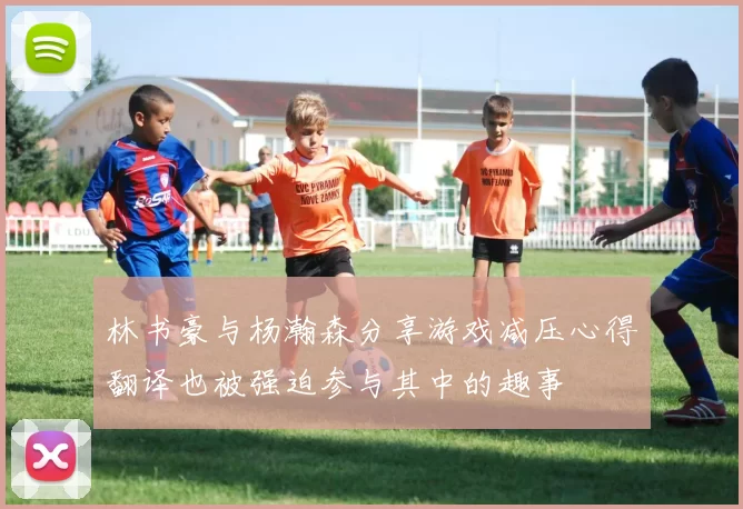 林书豪与杨瀚森分享游戏减压心得翻译也被强迫参与其中的趣事