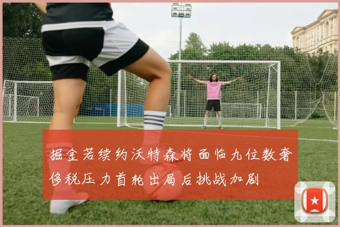 掘金若续约沃特森将面临九位数奢侈税压力首轮出局后挑战加剧