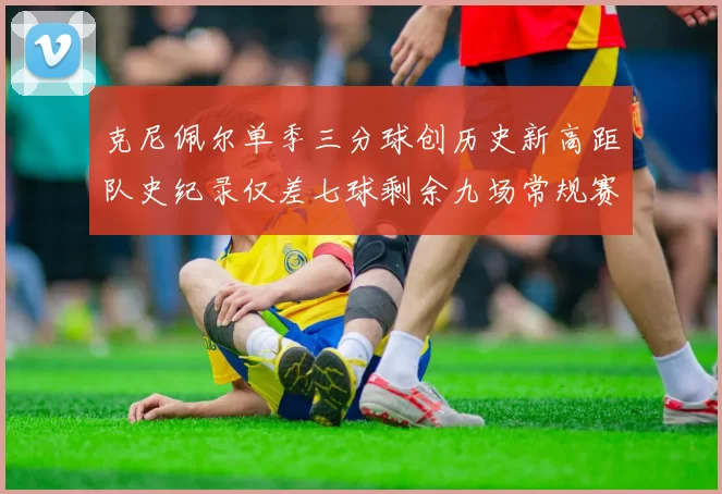 克尼佩尔单季三分球创历史新高距队史纪录仅差七球剩余九场常规赛