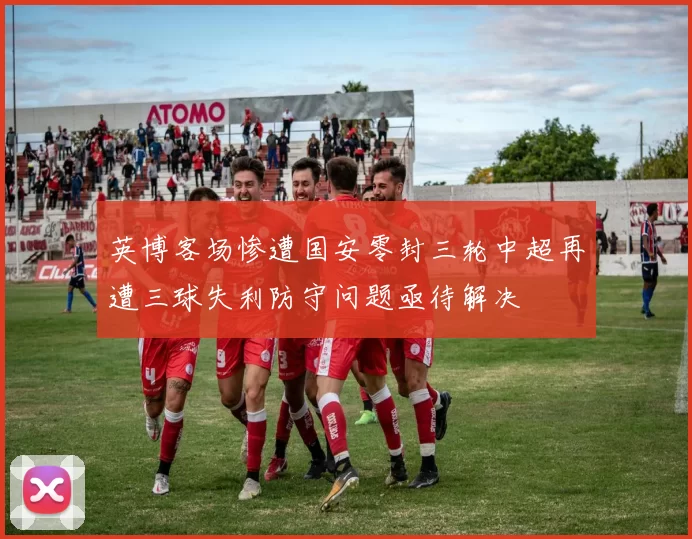 英博客场惨遭国安零封三轮中超再遭三球失利防守问题亟待解决