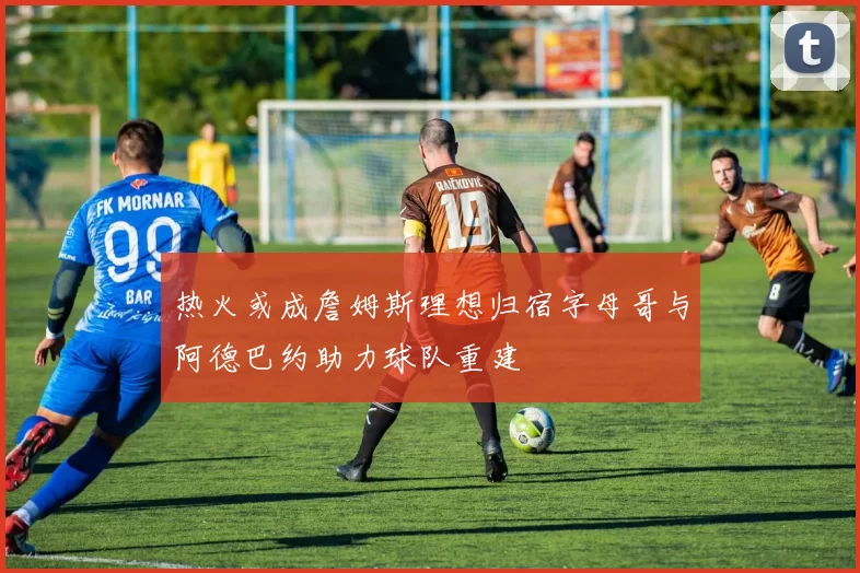 热火或成詹姆斯理想归宿字母哥与阿德巴约助力球队重建