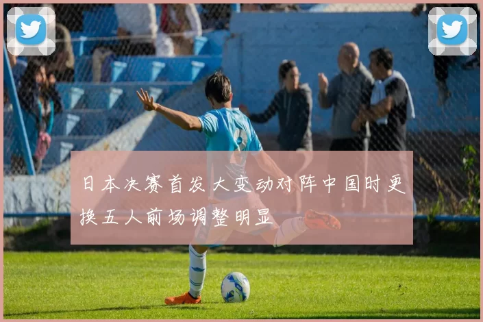 日本决赛首发大变动对阵中国时更换五人前场调整明显