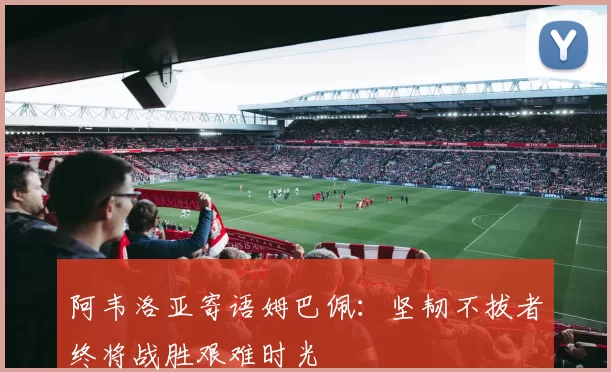 阿韦洛亚寄语姆巴佩：坚韧不拔者终将战胜艰难时光