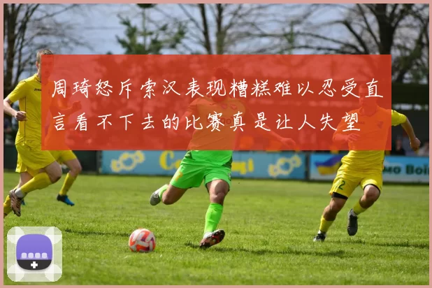 周琦怒斥索汉表现糟糕难以忍受直言看不下去的比赛真是让人失望